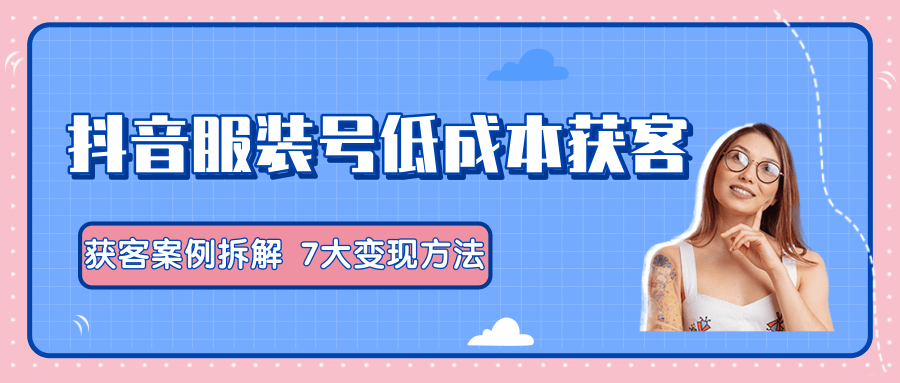 服装抖音号+获客的案例拆解，13种低成本获客方式，7大变现方法，直接上干货！-最全项目网