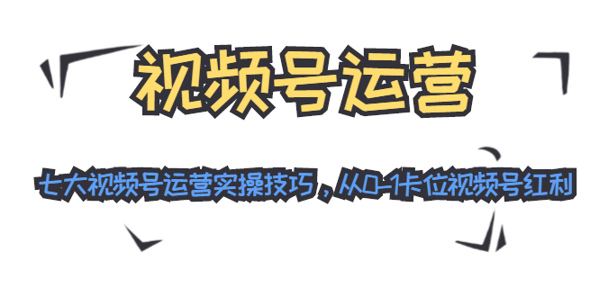 视频号运营：七大视频号运营实操技巧，从0-1卡位视频号红利-最全项目网