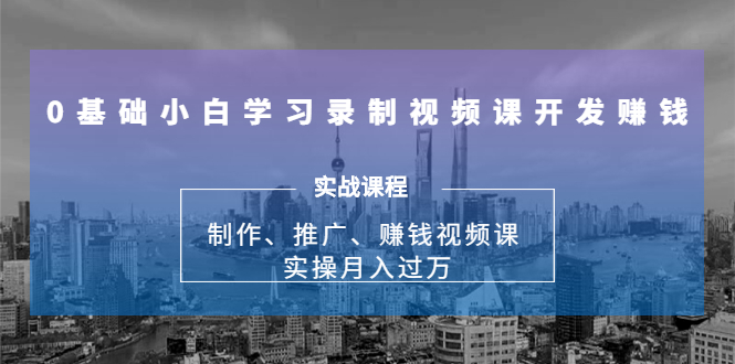 0基础小白学习录制视频课开发赚钱：制作、推广、赚钱视频课 实操月入过万-最全项目网