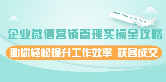 企业微信营销管理实操全攻略，助你轻松提升工作效率 获客成交 价值680元-最全项目网