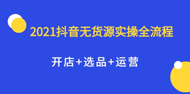2021抖音无货源实操全流程，开店+选品+运营，全职兼职都可操作-最全项目网