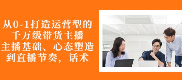 从0-1打造运营型的带货主播：主播基础、心态塑造，能力培养到直播节奏，话术进行全面讲-最全项目网