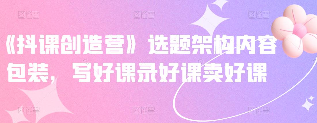 《抖课创造营》选题架构内容包装，写好课录好课卖好课-最全项目网