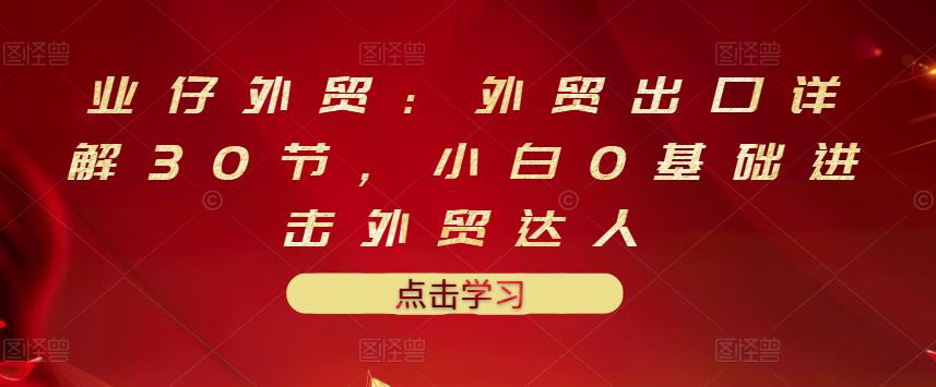 业仔外贸：外贸出口详解30节，小白0基础进击外贸达人 价值666元-最全项目网