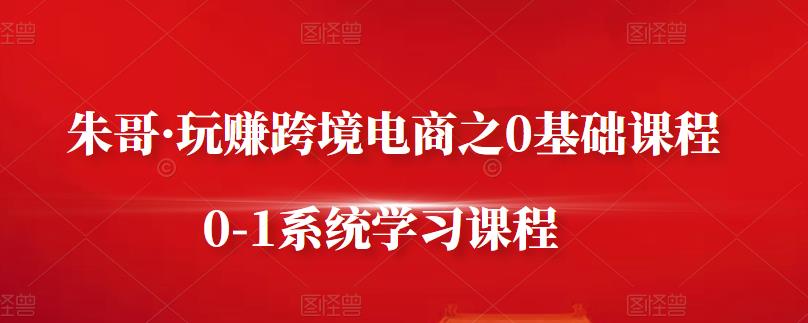 朱哥·玩赚跨境电商之0基础课程，0-1系统学习课程-最全项目网