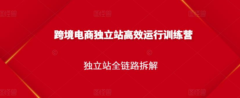 跨境电商独立站高效运行训练营，独立站全链路拆解-最全项目网