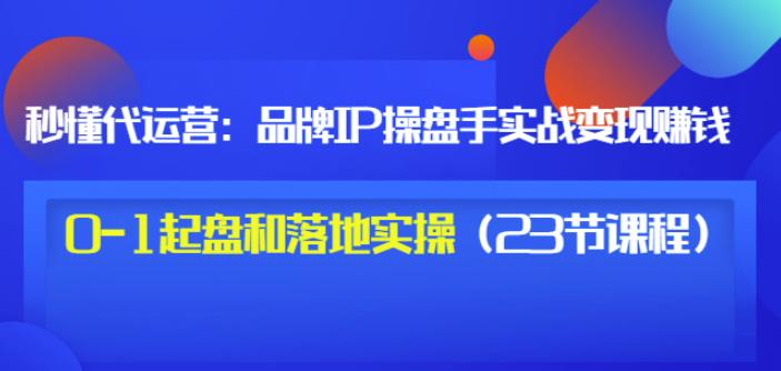 秒懂代运营：品牌IP操盘手实战赚钱，0-1起盘和落地实操（23节课程）价值199-最全项目网