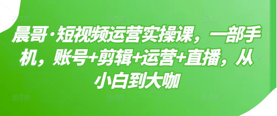 晨哥·短视频运营实操课，一部手机，账号+剪辑+运营+直播，从小白到大咖-最全项目网