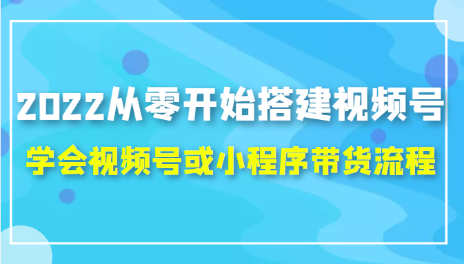 2022从零开始搭建视频号,学会视频号或小程序带货流程（价值599元）-最全项目网