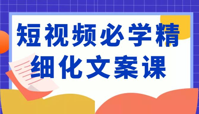 短视频必学精细化文案课，提升你的内容创作能力、升级迭代能力和变现力（价值333元）-最全项目网