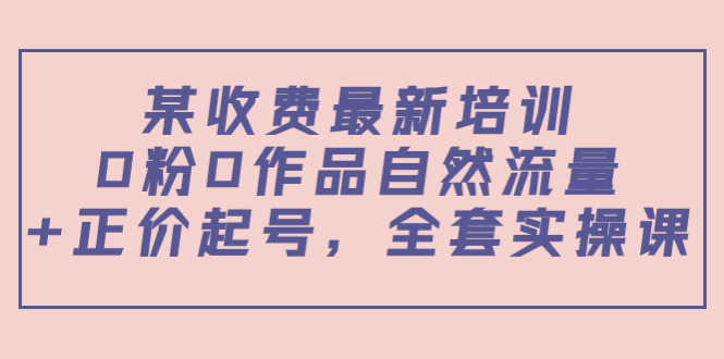 某最新收费培训内容：0粉0作品自然流量+正价起号，全套实操课-最全项目网