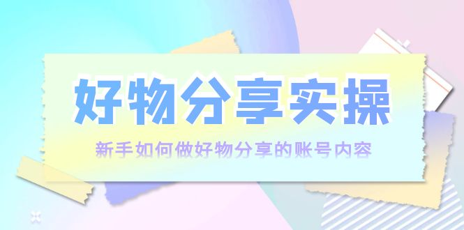 好物分享实操：新手如何做好物分享的账号内容，实操教学-最全项目网