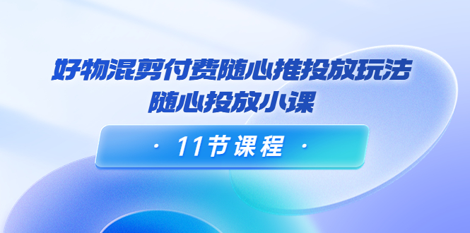 好物混剪付费随心推投放玩法，随心投放小课（11节课程）-最全项目网