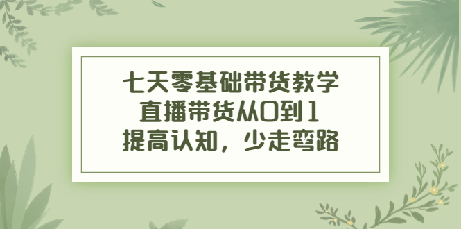 七天零基础带货教学，直播带货从0到1，提高认知，少走弯路-最全项目网