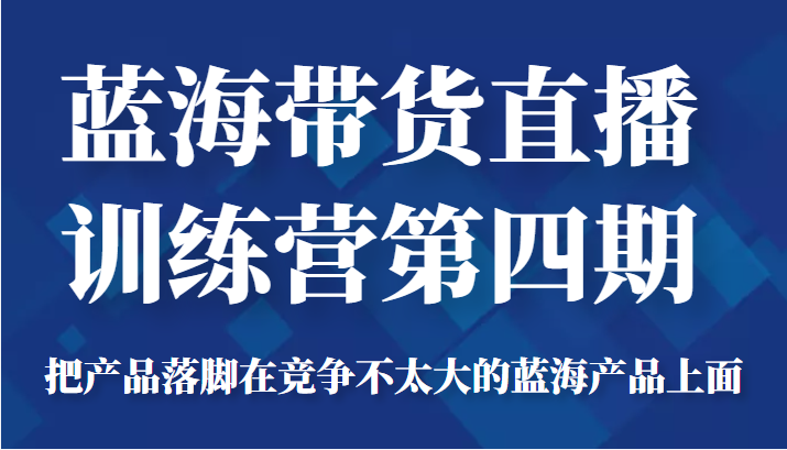 蓝海带货直播训练营第四期，把产品落脚在竞争不太大的蓝海产品上面（价值4980元）-最全项目网