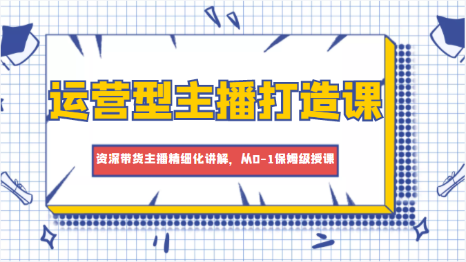 运营型主播打造课，资深带货主播精细化讲解，从0-1保姆级授课-最全项目网