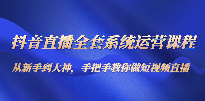 抖音直播全套系统运营课程：从新手到大神，手把手教你做直播短视频-最全项目网