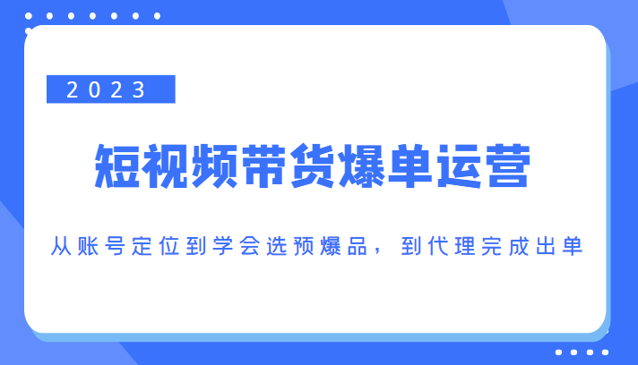 2023短视频带货爆单运营，从账号定位到学会选预爆品，到代理完成出单（价值1250元）-最全项目网