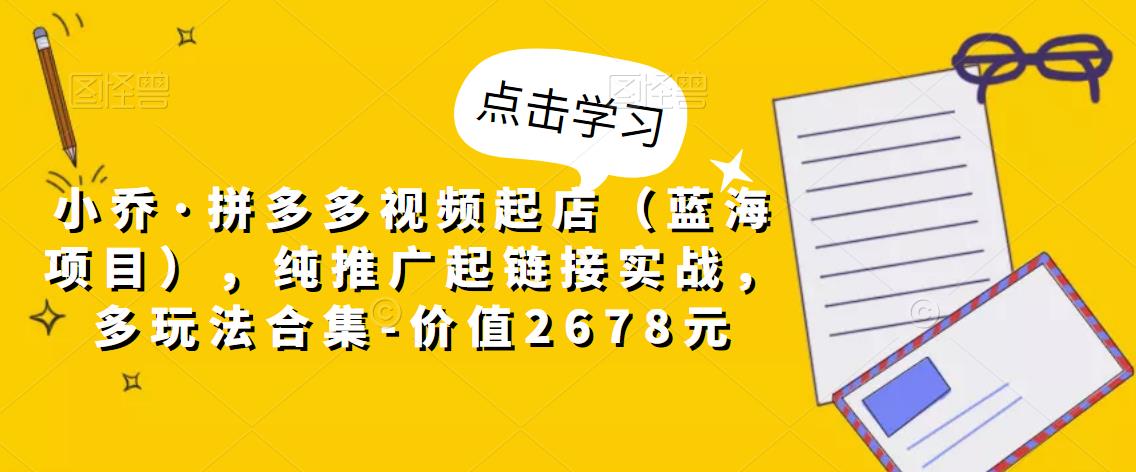 小乔·拼多多视频起店（蓝海项目），纯推广起链接实战，多玩法合集-价值2678元-最全项目网