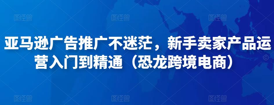 亚马逊广告推广不迷茫，新手卖家产品运营入门到精通（恐龙跨境电商）-最全项目网