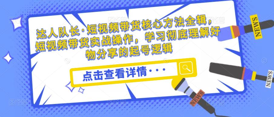 达人队长·短视频带货核心方法全辑，短视频带货实战操作，学习彻底理解好物分享的起号逻辑-最全项目网