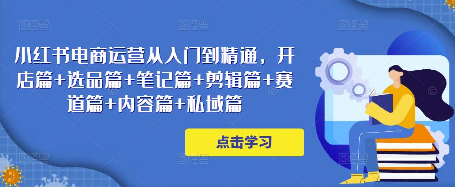 小红书电商运营从入门到精通，开店篇+选品篇+笔记篇+剪辑篇+赛道篇+内容篇+私域篇-最全项目网