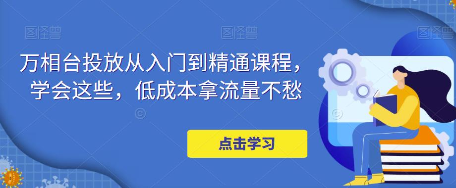 万相台投放从入门到精通课程，学会这些，低成本拿流量不愁-最全项目网