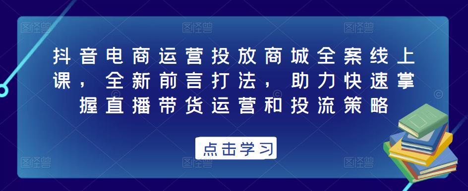 抖音电商运营投放商城全案线上课，全新前言打法，助力快速掌握直播带货运营和投流策略-最全项目网