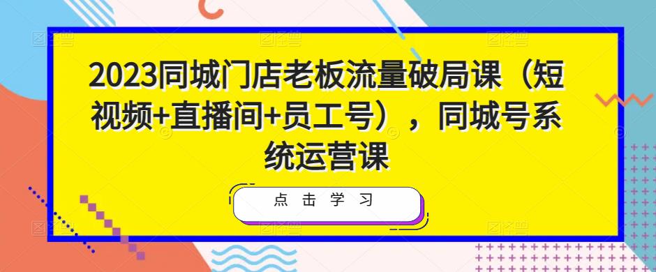 2023同城门店老板流量破局课（短视频+直播间+员工号），同城号系统运营课-最全项目网