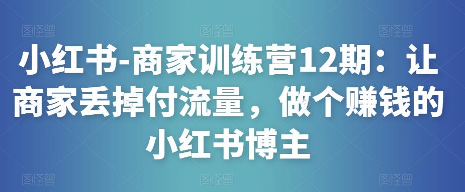 小红书-商家训练营12期：让商家丢掉付流量，做个赚钱的小红书博主-最全项目网