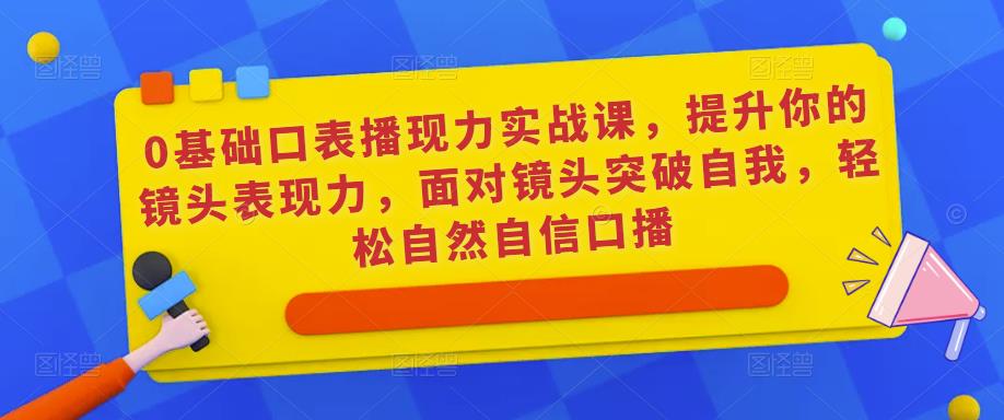 0基础口表播‬现力实战课，提升你的镜头表现力，面对镜头突破自我，轻松自然自信口播-最全项目网