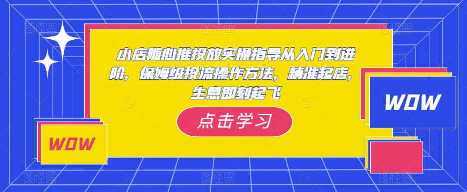 小店随心推投放实操指导从入门到进阶，保姆级投流操作方法，精准起店，生意即刻起飞-最全项目网
