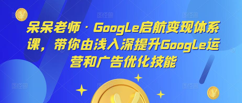 呆呆老师·Google启航变现体系课，带你由浅入深提升Google运营和广告优化技能-最全项目网