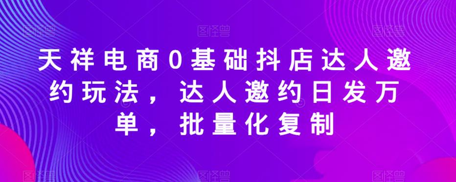 天祥电商0基础抖店达人邀约玩法，达人邀约日发万单，批量化复制-最全项目网