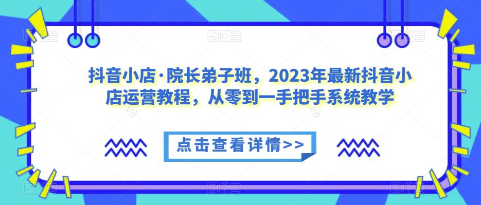 抖音小店·院长弟子班，2023年最新抖音小店运营教程，从零到一手把手系统教学-最全项目网