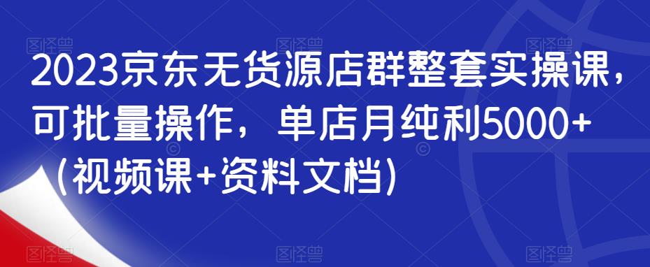 2023京东无货源店群整套实操课，可批量操作，单店月纯利5000+（视频课+资料文档）-最全项目网