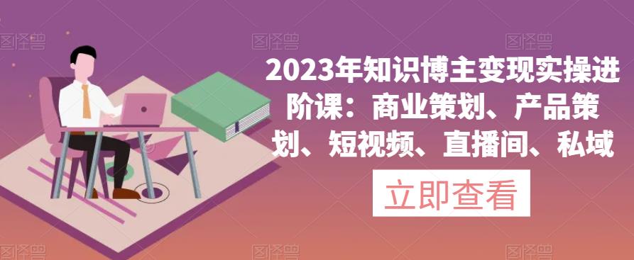 2023年知识博主变现实操进阶课：商业策划、产品策划、短视频、直播间、私域-最全项目网