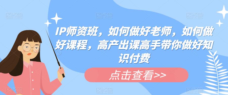 IP师资班，如何做好老师，如何做好课程，高产出课高手带你做好知识付费-最全项目网