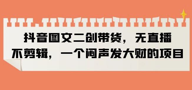 抖音图文二创带货，无直播，不剪辑，一个闷声发大财的项目【揭秘】-最全项目网