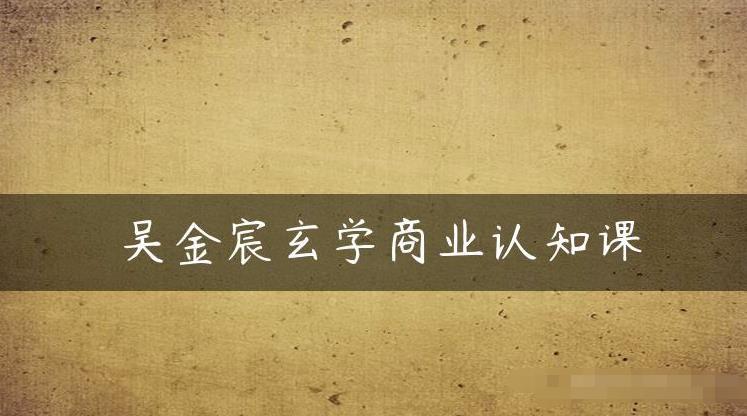 吴金宸玄学商业认知课，传统文化商业认知课-最全项目网
