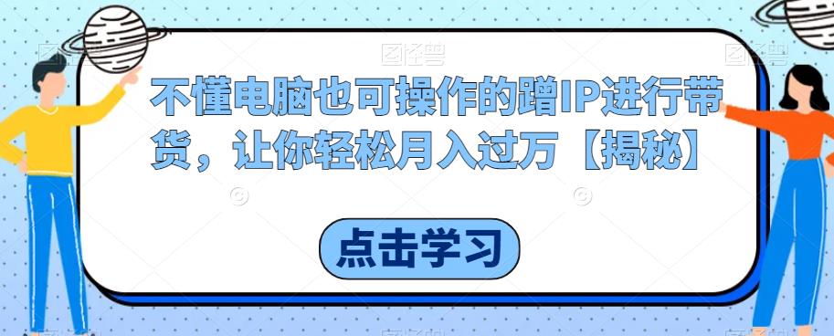 不懂电脑也可操作的蹭IP进行带货，让你轻松月入过万【揭秘】-最全项目网