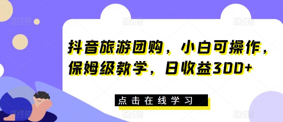 抖音旅游团购，小白可操作，保姆级教学，日收益300+【揭秘】-最全项目网