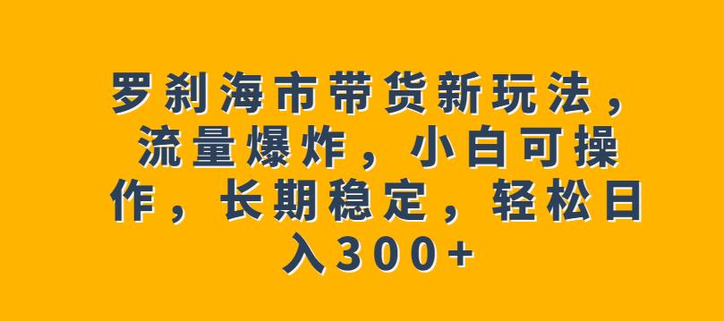 罗刹海市带货新玩法，流量爆炸，小白可操作，长期稳定，轻松日入300+【揭秘】-最全项目网