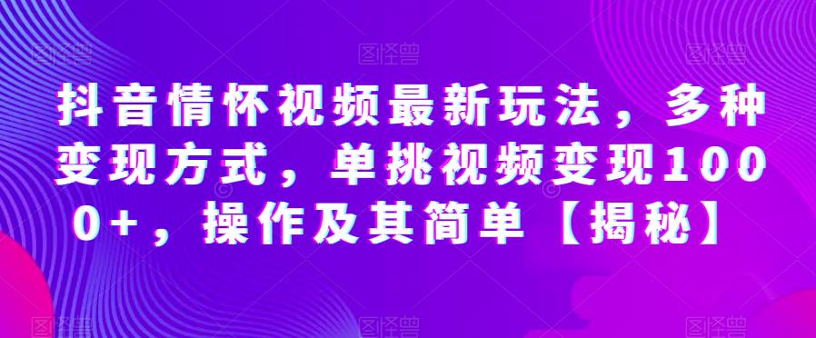 抖音情怀视频最新玩法，多种变现方式，单挑视频变现1000+，操作及其简单【揭秘】-最全项目网