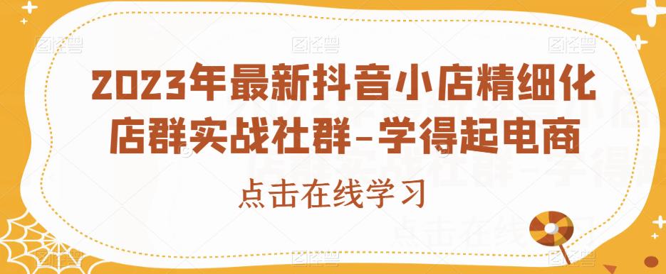2023年最新抖音小店精细化店群实战社群-学得起电商-最全项目网