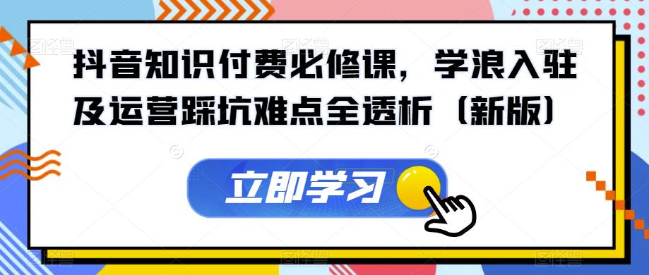 抖音知识付费必修课，学浪入驻及运营踩坑难点全透析（新版）-最全项目网
