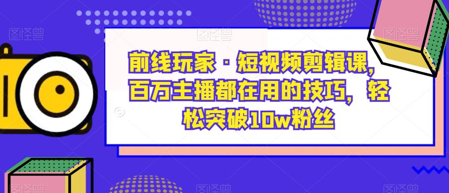 前线玩家·短视频剪辑课，百万主播都在用的技巧，轻松突破10w粉丝-最全项目网