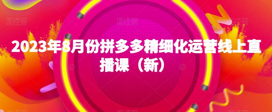2023年8月份拼多多精细化运营线上直播课（新）-最全项目网