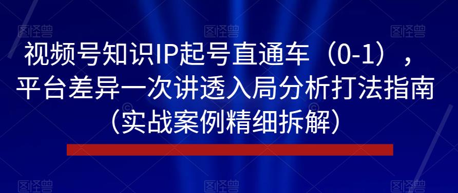 视频号知识IP起号直通车（0-1），平台差异一次讲透入局分析打法指南（实战案例精细拆解）-最全项目网