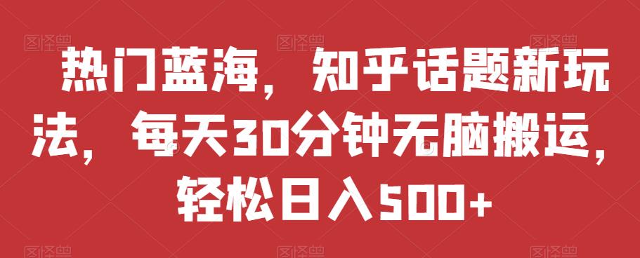 热门蓝海，知乎话题新玩法，每天30分钟无脑搬运，轻松日入500+【揭秘】-最全项目网